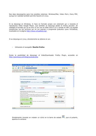 Nos deja descargarlos para tres posibles sistemas: Windows/Mac, Video iPod y Sony PSP,
aunque en realidad también permite hacerlo en Linux.




Si se descarga en Windows, lo hace en formato propio con extensión gvi y necesita el
reproductor Video Google Player, que también se descarga desde el mismo servidor. En
realidad el formato gvi no es sino un avi con el códec DivX 4.12 y sonido en MP3. Es posible
transformar los los archivos gvi en avi gracias a programas gratuitos como VirtualDub,
localizable en la página http://www.virtualdub.org/.




Si se descarga en Linux, directamente se obtiene en avi.




   -   Utilizando el navegador Mozilla Firefox




Existe la posibilidad de descargar el VideoDownloader Firefox Plugin, accesible en
http://javimoya.com/blog/youtube.php.




   Simplemente consiste en instalar un icono en la barra de estado        , que al pulsarlo,
   aparece la ventana:
 