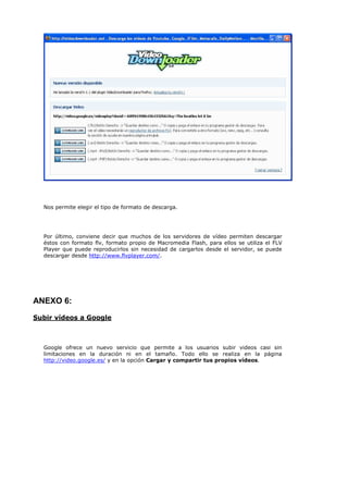 Nos permite elegir el tipo de formato de descarga.




  Por último, conviene decir que muchos de los servidores de vídeo permiten descargar
  éstos con formato flv, formato propio de Macromedia Flash, para ellos se utiliza el FLV
  Player que puede reproducirlos sin necesidad de cargarlos desde el servidor, se puede
  descargar desde http://www.flvplayer.com/.




ANEXO 6:
Subir vídeos a Google



  Google ofrece un nuevo servicio que permite a los usuarios subir videos casi sin
  limitaciones en la duración ni en el tamaño. Todo ello se realiza en la página
  http://video.google.es/ y en la opción Cargar y compartir tus propios vídeos.
 
