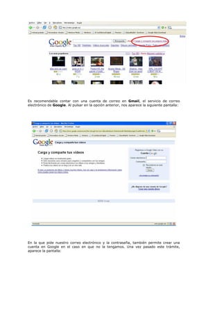 Es recomendable contar con una cuenta de correo en Gmail, el servicio de correo
electrónico de Google. Al pulsar en la opción anterior, nos aparece la siguiente pantalla:




En la que pide nuestro correo electrónico y la contraseña, también permite crear una
cuenta en Google en el caso en que no la tengamos. Una vez pasado este trámite,
aparece la pantalla:
 