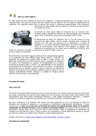 ¿Qué es vídeo digital?

El vídeo digital se crea mediante la captura de imágenes y sonidos procedentes de una cámara o de un
magnetoscopio. Para generar ficheros de vídeo digital hay que disponer de una tarjeta de digitalización de
imágenes, una segunda tarjeta para la captura del sonido y programas especializados. Para reproducir
                                  secuencias de vídeo digital sólo se necesita un monitor de 256 colores y
                                  una tarjeta de sonido.

                                  El formato de vídeo digital Vídeo for Windows lleva la extensión AVI.
                                  También pueden reproducirse ficheros de vídeo generados con el sistema
                                  Quick Time, de Macintosh, que llevan la extensión .MOV ó .QTW.

                               El almacenaje de todas las imágenes que se han de mostrar en una
                               secuencia de vídeo digital, más el sonido, necesita gran cantidad de
                               espacio (¡¡¡10 Mb para una secuencia de 10 segundos a un cuarto de
                               pantalla!!!), y un ancho de banda considerable si se quieren transmitir por
                               redes de comunicación. Para disminuir este espacio, se utilizan unos
                               sistemas de compresión de los datos, que se denominan CÓDECS. Otro
modo de comprimir los datos es utilizando el sistema MPEG, que es el
formato usado en el estándar.

Recientemente apareció la segunda generación de videocámaras basadas
en la grabación de vídeo MPEG2 sobre discos DVD-R y DVR-RW. La
grabación de imágenes en soporte DVD no está ni mucho menos a la
altura del empleo de ese mismo formato para el visionado de películas.
Así mismo, las limitaciones en espacio, la compatibilidad con el parque
existente de lectores DVD, el precio y la disponibilidad de los pequeños
discos DVD-R de 8 centímetros, no contribuyen -por ahora- al entusiasmo
generalizado de sus posibles usuarios. Lejos de suponer una alternativa
efectiva al intríngulis de los volcados mediante puerto Firewire de las ya
clásicas videocámaras MiniDV, tampoco su calidad de imagen genera
euforia entre los usuarios más exigentes.




Formatos de vídeo


AVI y AVI 2.0



El formato AVI (Audio Video Interleave) tiene un funcionamiento muy simple, pues almacena la información
por capas, guardando una capa de vídeo seguida por una de audio. Sus códecs están desarrollados como
controladores para ACM (Audio Compresión Manager) y VCM (Vídeo Compression Manager), y también
pueden ser usados por algunas otras arquitecturas, incluidas DirectShow y Windows Media.

Así pues, ciñéndonos a la realidad, sólo existen dos tipos generales de AVI, Los basados en Video for
Windows (los primeros en aparecer) y los basados en DirectShow (originalmente ActiveMovie). Y como
hemos dicho, un AVI no es más que un formato de archivo que puede guardar datos en su interior
codificados de diversas formas y con la ayuda de diversos códecs que aplican diversos factores de
compresión, aunque para liar la cosa aún más si cabe, también existe la posibilidad de almacenar los
ficheros en un formato AVI "raw" o crudo, es decir, sin compresión y muchos fabricantes aportan su granito
de arena con códecs que añaden más confusión a nuestra babel particular.

Ampliar información en http://www.imagendv.com/tutorial/fiche_avi/fiche_avi.htm

Formatos de compresión
 