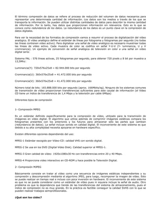 El término compresión de datos se refiere al proceso de reducción del volumen de datos necesarios para
representar una determinada cantidad de información. Los datos son los medios a través de los que se
transporta la información. Se pueden utilizar distintas cantidades de datos para describir la misma cantidad
de información. Por lo tanto, hay datos que proporcionan información sin relevancia. Esto es lo que se
conoce como redundancia de los datos. La redundancia de los datos es un punto clave en la compresión de
datos digitales.

Para ver la necesidad de los formatos de compresión vamos a resumir el proceso de digitalización del vídeo
analógico. El vídeo analógico define el estándar de líneas por fotograma y fotogramas por segundo (no todas
las líneas contienen vídeo activo). Para digitalizar una señal de vídeo analógico es necesario muestrear todas
las líneas de vídeo activo. Cada muestra de color se codifica en señal Y-U-V (Y- luminancia, U y V
crominancia). Un ejemplo de conversión de señal analógica de televisión en color a una señal en vídeo
digital sería:

Sistema PAL : 576 líneas activas, 25 fotogramas por segundo, para obtener 720 pixels y 8 bit por muestra a
13,5Mhz:

Luminancia(Y): 720x576x25x8 = 82.944.000 bits por segundo

Crominancia(U): 360x576x25x8 = 41.472.000 bits por segundo

Crominancia(V): 360x576x25x8 = 41.472.000 bits por segundo

Número total de bits: 165.888.000 bits por segundo (aprox. 166Mbits/sg). Ninguno de los sistemas comunes
de transmisión de vídeo proporcionan transferencias suficientes para este caudal de información (el Vídeo
CD tiene un índice de transferencia de 1,4 Mbps y la televisión por cable 6Mbps)

Diferentes tipos de compresión


1- Compresión MPEG

Es un estándar definido específicamente para la compresión de vídeo, utilizado para la transmisión de
imágenes en vídeo digital. El algoritmo que utiliza además de comprimir imágenes estáticas compara los
fotogramas presentes con los anteriores y los futuros para almacenar sólo las partes que cambian
(redundancia de datos). La señal incluye sonido en calidad digital. El inconveniente de este sistema es que
debido a su alta complejidad necesita apoyarse en hardware específico.

Existen diferentes opciones dependiendo del uso:

MPEG-1 Estándar escogido por Vídeo-CD: calidad VHS con sonido digital.

MPEG-2 Se usa en los DVD (Digital Video Disk). Calidad superior al MPEG-1.

MPEG-3 Gran calidad de vídeo: 1920x1080x30 Hz con transferencias entre 20 y 40 Mbps.

MPEG-4 Proporciona video interactivo en CD-ROM y hace posible la Televisión Digital.

2- Compresión MJPEG

Básicamente consiste en tratar al vídeo como una secuencia de imágenes estáticas independientes y su
compresión y descompresión mediante el algoritmo JPEG, para luego, recomponer la imagen de vídeo. Esto
se puede realizar en tiempo real e incluso con poca inversión en hardware. El inconveniente de este sistema
es que no se puede considerar como un estándar de vídeo pues ni siquiera incluye la señal de audio. Otro
problema es que la dependencia que tiende de las transferencias del sistema de almacenamiento, pues el
índice de compresión no es muy grande. En la práctica es factible conseguir la calidad SVHS con lo que se
pueden realizar trabajos semiprofesionales.

¿Qué son los códec?
 