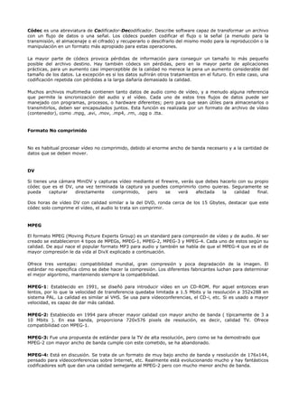 Códec es una abreviatura de Codificador-Decodificador. Describe software capaz de transformar un archivo
con un flujo de datos o una señal. Los códecs pueden codificar el flujo o la señal (a menudo para la
transmisión, el almacenaje o el cifrado) y recuperarlo o descifrarlo del mismo modo para la reproducción o la
manipulación en un formato más apropiado para estas operaciones.

La mayor parte de códecs provoca pérdidas de información para conseguir un tamaño lo más pequeño
posible del archivo destino. Hay también códecs sin pérdidas, pero en la mayor parte de aplicaciones
prácticas, para un aumento casi imperceptible de la calidad no merece la pena un aumento considerable del
tamaño de los datos. La excepción es si los datos sufrirán otros tratamientos en el futuro. En este caso, una
codificación repetida con pérdidas a la larga dañaría demasiado la calidad.

Muchos archivos multimedia contienen tanto datos de audio como de vídeo, y a menudo alguna referencia
que permite la sincronización del audio y el vídeo. Cada uno de estos tres flujos de datos puede ser
manejado con programas, procesos, o hardware diferentes; pero para que sean útiles para almacenarlos o
transmitirlos, deben ser encapsulados juntos. Esta función es realizada por un formato de archivo de vídeo
(contenedor), como .mpg, .avi, .mov, .mp4, .rm, .ogg o .tta.


Formato No comprimido



No es habitual procesar vídeo no comprimido, debido al enorme ancho de banda necesario y a la cantidad de
datos que se deben mover.



DV

Si tienes una cámara MiniDV y capturas vídeo mediante el firewire, verás que debes hacerlo con su propio
códec que es el DV, una vez terminada la captura ya puedes comprimirlo como quieras. Seguramente se
pueda     capturar  directamente    comprimido,   pero      se   verá    afectada   la   calidad   final.

Dos horas de vídeo DV con calidad similar a la del DVD, ronda cerca de los 15 Gbytes, destacar que este
códec solo comprime el vídeo, el audio lo trata sin comprimir.



MPEG

El formato MPEG (Moving Picture Experts Group) es un standard para compresión de vídeo y de audio. Al ser
creado se establecieron 4 tipos de MPEGs, MPEG-1, MPEG-2, MPEG-3 y MPEG-4. Cada uno de estos según su
calidad. De aquí nace el popular formato MP3 para audio y también se habla de que el MPEG-4 que es el de
mayor compresión le da vida al DivX explicado a continuación.

Ofrece tres ventajas: compatibilidad mundial, gran compresión y poca degradación de la imagen. El
estándar no especifica cómo se debe hacer la compresión. Los diferentes fabricantes luchan para determinar
el mejor algoritmo, manteniendo siempre la compatibilidad.

MPEG-1: Establecido en 1991, se diseñó para introducir vídeo en un CD-ROM. Por aquel entonces eran
lentos, por lo que la velocidad de transferencia quedaba limitada a 1.5 Mbits y la resolución a 352x288 en
sistema PAL. La calidad es similar al VHS. Se usa para vídeoconferencias, el CD-i, etc. Si es usado a mayor
velocidad, es capaz de dar más calidad.

MPEG-2: Establecido en 1994 para ofrecer mayor calidad con mayor ancho de banda ( típicamente de 3 a
10 Mbits ). En esa banda, proporciona 720x576 pixels de resolución, es decir, calidad TV. Ofrece
compatibilidad con MPEG-1.

MPEG-3: Fue una propuesta de estándar para la TV de alta resolución, pero como se ha demostrado que
MPEG-2 con mayor ancho de banda cumple con este cometido, se ha abandonado.

MPEG-4: Está en discusión. Se trata de un formato de muy bajo ancho de banda y resolución de 176x144,
pensado para vídeoconferencias sobre Internet, etc. Realmente está evolucionando mucho y hay fantásticos
codificadores soft que dan una calidad semejante al MPEG-2 pero con mucho menor ancho de banda.
 
