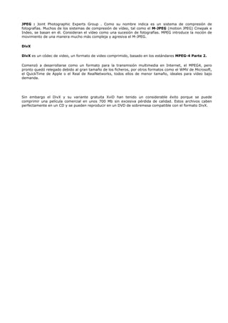 JPEG : Joint Photographic Experts Group . Como su nombre indica es un sistema de compresión de
fotografías. Muchos de los sistemas de compresión de vídeo, tal como el M-JPEG (motion JPEG) Cinepak e
Indeo, se basan en él. Consideran el vídeo como una sucesión de fotografías. MPEG introduce la noción de
movimiento de una manera mucho más compleja y agresiva el M-JPEG.

DivX

DivX es un códec de video, un formato de video comprimido, basado en los estándares MPEG-4 Parte 2.

Comenzó a desarrollarse como un formato para la transmisión multimedia en Internet, el MPEG4, pero
pronto quedó relegado debido al gran tamaño de los ficheros, por otros formatos como el WMV de Microsoft,
el QuickTime de Apple o el Real de RealNetworks, todos ellos de menor tamaño, ideales para vídeo bajo
demanda.




Sin embargo el DivX y su variante gratuita XviD han tenido un considerable éxito porque se puede
comprimir una película comercial en unos 700 Mb sin excesiva pérdida de calidad. Estos archivos caben
perfectamente en un CD y se pueden reproducir en un DVD de sobremesa compatible con el formato DivX.
 