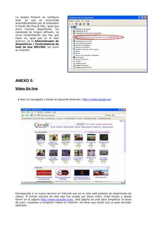 La tarjeta firewire se configura
sola, ya que es reconocida
automáticamente por el ordenador
a través del Plug & Play, igual que
otros muchos dispositivos, sin
necesidad de ningún software. La
única comprobación que hay que
hacer es, igual que en el caso
anterior, en el Administrador de
dispositivos / Controladoras de
host de bus IEE1394, tal como
se muestra:




ANEXO 5:
Vídeo On line


 ● Abre tu navegador y teclea la siguiente dirección: http://video.google.es/




Corresponde a un nuevo servicio en Internet que es un sitio web gratuito de alojamiento de
vídeos. El primer servicio de este tipo fue creado por Steve Chen, Chad Hurley y Jawed
Karim en la página http://www.youtube.com/, esta página se creó para simplificar la tarea
de subir, visualizar y compartir vídeos en Internet sin tener que contar con un gran servidor
dedicado.
 