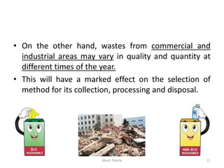 • On the other hand, wastes from commercial and
industrial areas may vary in quality and quantity at
different times of the year.
• This will have a marked effect on the selection of
method for its collection, processing and disposal.
Akash Padole 11
 