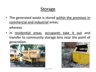 Storage
• The generated waste is stored within the premises in
commercial and industrial areas;
whereas
• in residential areas, occupants take it out and
transfer to community storage bins near the point of
generation.
Akash Padole 12
 