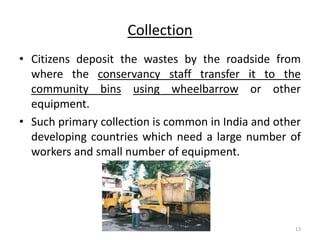 Collection
• Citizens deposit the wastes by the roadside from
where the conservancy staff transfer it to the
community bins using wheelbarrow or other
equipment.
• Such primary collection is common in India and other
developing countries which need a large number of
workers and small number of equipment.
Akash Padole 13
 