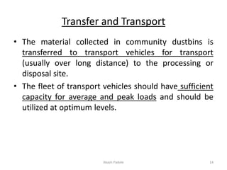Transfer and Transport
• The material collected in community dustbins is
transferred to transport vehicles for transport
(usually over long distance) to the processing or
disposal site.
• The fleet of transport vehicles should have sufficient
capacity for average and peak loads and should be
utilized at optimum levels.
Akash Padole 14
 