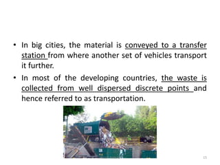 • In big cities, the material is conveyed to a transfer
station from where another set of vehicles transport
it further.
• In most of the developing countries, the waste is
collected from well dispersed discrete points and
hence referred to as transportation.
Akash Padole 15
 