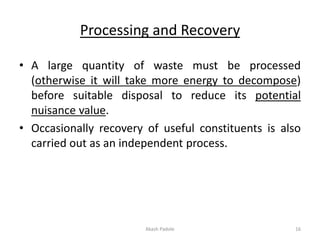 Processing and Recovery
• A large quantity of waste must be processed
(otherwise it will take more energy to decompose)
before suitable disposal to reduce its potential
nuisance value.
• Occasionally recovery of useful constituents is also
carried out as an independent process.
Akash Padole 16
 