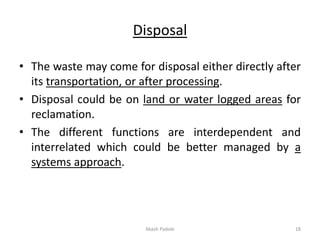 Disposal
• The waste may come for disposal either directly after
its transportation, or after processing.
• Disposal could be on land or water logged areas for
reclamation.
• The different functions are interdependent and
interrelated which could be better managed by a
systems approach.
Akash Padole 18
 