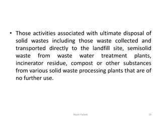 • Those activities associated with ultimate disposal of
solid wastes including those waste collected and
transported directly to the landfill site, semisolid
waste from waste water treatment plants,
incinerator residue, compost or other substances
from various solid waste processing plants that are of
no further use.
Akash Padole 19
 