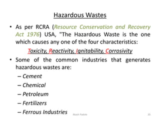 Hazardous Wastes
• As per RCRA (Resource Conservation and Recovery
Act 1976) USA, "The Hazardous Waste is the one
which causes any one of the four characteristics:
Toxicity, Reactivity, Ignitability, Corrosivity
• Some of the common industries that generates
hazardous wastes are:
– Cement
– Chemical
– Petroleum
– Fertilizers
– Ferrous Industries Akash Padole 20
 