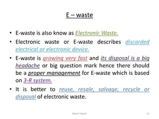 E – waste
• E-waste is also know as Electronic Waste.
• Electronic waste or E-waste describes discarded
electrical or electronic device.
• E-waste is growing very fast and its disposal is a big
headache or big question mark hence there should
be a proper management for E-waste which is based
on 3-R system.
• It is better to reuse, resale, salvage, recycle or
disposal of electronic waste.
Akash Padole 21
 