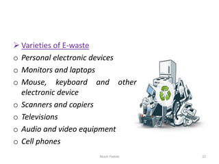 ➢ Varieties of E-waste
o Personal electronic devices
o Monitors and laptops
o Mouse, keyboard and other
electronic device
o Scanners and copiers
o Televisions
o Audio and video equipment
o Cell phones
Akash Padole 22
 