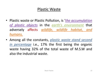 Plastic Waste
• Plastic waste or Plastic Pollution, is ‘the accumulation
of plastic objects in the earth’s environment that
adversely affects wildlife, wildlife habitat, and
humans.
• Among all the constants, plastic waste stand second
in percentage i.e., 17% the first being the organic
waste having 32% of the total waste of M.S.W and
also the industrial waste.
Akash Padole 23
 