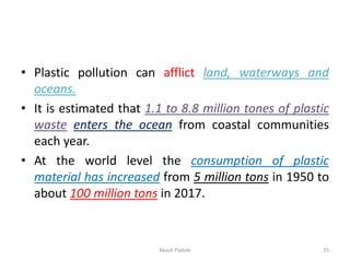 • Plastic pollution can afflict land, waterways and
oceans.
• It is estimated that 1.1 to 8.8 million tones of plastic
waste enters the ocean from coastal communities
each year.
• At the world level the consumption of plastic
material has increased from 5 million tons in 1950 to
about 100 million tons in 2017.
Akash Padole 25
 