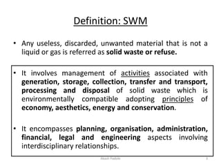 Definition: SWM
• Any useless, discarded, unwanted material that is not a
liquid or gas is referred as solid waste or refuse.
• It involves management of activities associated with
generation, storage, collection, transfer and transport,
processing and disposal of solid waste which is
environmentally compatible adopting principles of
economy, aesthetics, energy and conservation.
• It encompasses planning, organisation, administration,
financial, legal and engineering aspects involving
interdisciplinary relationships.
Akash Padole 3
 