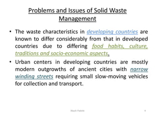 Problems and Issues of Solid Waste
Management
• The waste characteristics in developing countries are
known to differ considerably from that in developed
countries due to differing food habits, culture,
traditions and socio-economic aspects.
• Urban centers in developing countries are mostly
modern outgrowths of ancient cities with narrow
winding streets requiring small slow-moving vehicles
for collection and transport.
Akash Padole 4
 