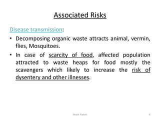 Associated Risks
Disease transmission:
• Decomposing organic waste attracts animal, vermin,
flies, Mosquitoes.
• In case of scarcity of food, affected population
attracted to waste heaps for food mostly the
scavengers which likely to increase the risk of
dysentery and other illnesses.
Akash Padole 6
 