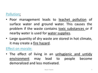 Pollution:
• Poor management leads to leachet pollution of
surface water and ground water. This causes the
problem if the waste contains toxic substances or if
nearby water is used for water supplies.
• Large quantity of dry waste are stored in hot climate,
it may create a fire hazard.
Effect on morale:
• The effect of living in an unhygienic and untidy
environment may lead to people become
demoralized and less motivated.
Akash Padole 7
 