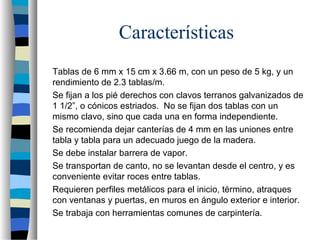 Características
Tablas de 6 mm x 15 cm x 3.66 m, con un peso de 5 kg, y un
rendimiento de 2.3 tablas/m.
Se fijan a los pié derechos con clavos terranos galvanizados de
1 1/2”, o cónicos estriados. No se fijan dos tablas con un
mismo clavo, sino que cada una en forma independiente.
Se recomienda dejar canterías de 4 mm en las uniones entre
tabla y tabla para un adecuado juego de la madera.
Se debe instalar barrera de vapor.
Se transportan de canto, no se levantan desde el centro, y es
conveniente evitar roces entre tablas.
Requieren perfiles metálicos para el inicio, término, atraques
con ventanas y puertas, en muros en ángulo exterior e interior.
Se trabaja con herramientas comunes de carpintería.
 