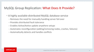 Copyright	©	2016,	Oracle	and/or	its	aﬃliates.	All	rights	reserved.		|	
MySQL	Group	ReplicaOon:	What	Does	It	Provide?	
•  A	highly	available	distributed	MySQL	database	service	
– Removes	the	need	for	manually	handling	server	fail-over	
– Provides	distributed	fault	tolerance	
– Enables	AcOve/AcOve	update	anywhere	setups	
– Automates	reconﬁguraOon	(adding/removing	nodes,	crashes,	failures)		
– AutomaOcally	detects	and	handles	conﬂicts	
	
14	
 