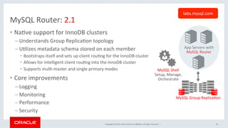 Copyright	©	2016,	Oracle	and/or	its	aﬃliates.	All	rights	reserved.		|	
MySQL	Router:	2.1	
•  NaOve	support	for	InnoDB	clusters	
– Understands	Group	ReplicaOon	topology	
– UOlizes	metadata	schema	stored	on	each	member	
•  Bootstraps	itself	and	sets	up	client	rouOng	for	the	InnoDB	cluster		
•  Allows	for	intelligent	client	rouOng	into	the	InnoDB	cluster	
•  Supports	mulO-master	and	single	primary	modes	
•  Core	improvements		
– Logging	
– Monitoring	
– Performance	
– Security		
18	
App	Servers	with	
MySQL	Router	
MySQL	Group	ReplicaOon	
MySQL	Shell	
Setup,	Manage,	
Orchestrate	
labs.mysql.com	
 