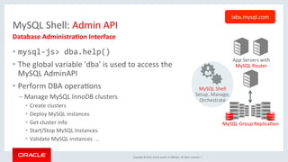 Copyright	©	2016,	Oracle	and/or	its	aﬃliates.	All	rights	reserved.		|	
MySQL	Shell:	Admin	API	
•  mysql-js>	dba.help()	
•  The	global	variable	'dba'	is	used	to	access	the	
MySQL	AdminAPI	
•  Perform	DBA	operaOons	
– Manage	MySQL	InnoDB	clusters	
•  Create	clusters	
•  Deploy	MySQL	instances	
•  Get	cluster	info		
•  Start/Stop	MySQL	Instances	
•  Validate	MySQL	instances		…	
Database	Administra7on	Interface	
labs.mysql.com	
App	Servers	with	
MySQL	Router	
MySQL	Group	ReplicaOon	
MySQL	Shell	
Setup,	Manage,	
Orchestrate	
 