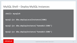 Copyright	©	2016,	Oracle	and/or	its	aﬃliates.	All	rights	reserved.		|	
MySQL	Shell	–	Deploy	MySQL	Instances	
	
		shell>	mysqlsh	
	
		mysql-js>	dba.deployLocalInstance(3306)	
	
		mysql-js>	dba.deployInstance(‘hanode2:3306’)	
	
		mysql-js>	dba.deployInstance(‘hanode3:3306’)	
		
	
	 22	
 