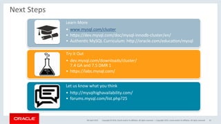 Copyright	©	2016,	Oracle	and/or	its	aﬃliates.	All	rights	reserved.		|	
Next	Steps	
Learn	More	
•  www.mysql.com/cluster	
•  hxps://dev.mysql.com/doc/mysql-innodb-cluster/en/	
•  AuthenOc	MySQL	Curriculum:	hxp://oracle.com/educaOon/mysql	
Try	it	Out	
•  dev.mysql.com/downloads/cluster/	
7.4	GA	and	7.5	DMR	1	
•  hxps://labs.mysql.com/		
Let	us	know	what	you	think	
•  hxp://mysqlhighavailability.com/	
•  forums.mysql.com/list.php?25	
9th	April	2015	 Copyright	2015,	oracle	and/or	its	aﬃliates.	All	rights	reserved	 41	
 