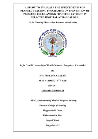 A STUDY TO EVALUATE THE EFFECTIVENESS OF
PLANNED TEACHING PROGRAMME ON PREVENTION OF
PRESSURE ULCER AMONG FRACTURE PATIENTS IN
SELECTED HOSPITAL AT BANGALORE.
M.Sc Nursing Dissertation Protocol submitted to
Rajiv Gandhi University of Health Sciences, Bangalore, Karnataka
By
Mrs. PRIYANKA LALAN
M.Sc NURSING 1ST
YEAR
2009-2011
Under the Guidance of
HOD, Department of Medical Surgical Nursing
National College of Nursing
Hegganahalli Cross
Vishwaneedam Post
Magadi Road
Bangalore –91
 