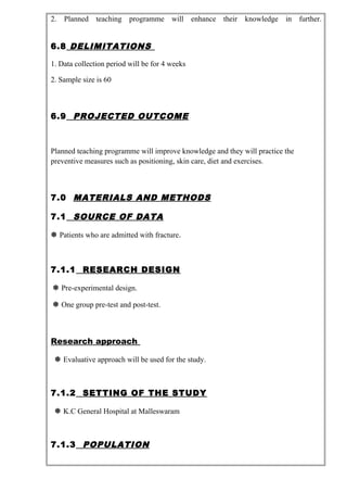 2. Planned teaching programme will enhance their knowledge in further.
6.8 DELIMITATIONS
1. Data collection period will be for 4 weeks
2. Sample size is 60
6.9 PROJECTED OUTCOME
Planned teaching programme will improve knowledge and they will practice the
preventive measures such as positioning, skin care, diet and exercises.
7.0 MATERIALS AND METHODS
7.1 SOURCE OF DATA
 Patients who are admitted with fracture.
7.1.1 RESEARCH DESIGN
 Pre-experimental design.
 One group pre-test and post-test.
Research approach
 Evaluative approach will be used for the study.
7.1.2 SETTING OF THE STUDY
 K.C General Hospital at Malleswaram
7.1.3 POPULATION
 