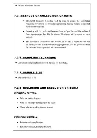  Patients who have fracture
7.2 METHODS OF COLLECTION OF DATA
• Structured Interview Schedule will be used to assess the knowledge
regarding prevention of pressure ulcer among fracture patients in selected
hospital at Bangalore.
• Interview will be conducted between 9am to 3pm.Data will be collected
from 6 patients per day. The duration of 30 minutes will be spend per each
subject.
• The duration of the study will be 4weeks. In the first 2 weeks pre-test will
be conducted and structured teaching programme will be given and then
for the next 2weeks post-test will be conducted.
7.2.1 SAMPLING TECHNIQUE
 Convenient sampling technique will be used for this study.
7.2.2 SAMPLE SIZE
 The sample size is 60
7.2.3 INCLUSION AND EXCLUSION CRITERIA
INCLUSION CRITERIA:
• Who are having fracture.
• Who are willingly participate in the study
• Those who known English and Kanada
EXCLUSION CRITERIA:
• Patients with complication
• Patients will skull, humerus fracture.
 