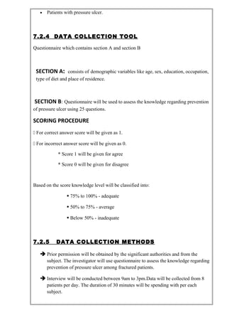 • Patients with pressure ulcer.
7.2.4 DATA COLLECTION TOOL
Questionnaire which contains section A and section B
SECTION A: consists of demographic variables like age, sex, education, occupation,
type of diet and place of residence.
SECTION B: Questionnaire will be used to assess the knowledge regarding prevention
of pressure ulcer using 25 questions.
SCORING PROCEDURE
 For correct answer score will be given as 1.
 For incorrect answer score will be given as 0.
* Score 1 will be given for agree
* Score 0 will be given for disagree
Based on the score knowledge level will be classified into:
 75% to 100% - adequate
 50% to 75% - average
 Below 50% - inadequate
7.2.5 DATA COLLECTION METHODS
 Prior permission will be obtained by the significant authorities and from the
subject. The investigator will use questionnaire to assess the knowledge regarding
prevention of pressure ulcer among fractured patients.
 Interview will be conducted between 9am to 3pm.Data will be collected from 8
patients per day. The duration of 30 minutes will be spending with per each
subject.
 