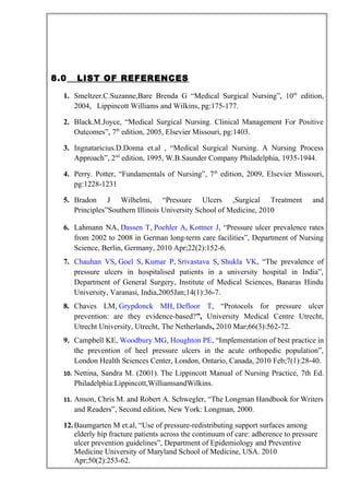 8.0 LIST OF REFERENCES
1. Smeltzer.C.Suzanne,Bare Brenda G “Medical Surgical Nursing”, 10th
edition,
2004, Lippincott Williams and Wilkins, pg:175-177.
2. Black.M.Joyce, “Medical Surgical Nursing. Clinical Management For Positive
Outcomes”, 7th
edition, 2005, Elsevier Missouri, pg:1403.
3. Ingnataricius.D.Donna et.al , “Medical Surgical Nursing. A Nursing Process
Approach”, 2nd
edition, 1995, W.B.Saunder Company Philadelphia, 1935-1944.
4. Perry. Potter, “Fundamentals of Nursing”, 7th
edition, 2009, Elsevier Missouri,
pg:1228-1231
5. Bradon J Wilhelmi, “Pressure Ulcers ,Surgical Treatment and
Principles”Southern Illinois University School of Medicine, 2010
6. Lahmann NA, Dassen T, Poehler A, Kottner J, “Pressure ulcer prevalence rates
from 2002 to 2008 in German long-term care facilities”, Department of Nursing
Science, Berlin, Germany, 2010 Apr;22(2):152-6.
7. Chauhan VS, Goel S, Kumar P, Srivastava S, Shukla VK, “The prevalence of
pressure ulcers in hospitalised patients in a university hospital in India”,
Department of General Surgery, Institute of Medical Sciences, Banaras Hindu
University, Varanasi, India,2005Jan;14(1):36-7.
8. Chaves LM, Grypdonck MH, Defloor T, “Protocols for pressure ulcer
prevention: are they evidence-based?”, University Medical Centre Utrecht,
Utrecht University, Utrecht, The Netherlands, 2010 Mar;66(3):562-72.
9. Campbell KE, Woodbury MG, Houghton PE, “Implementation of best practice in
the prevention of heel pressure ulcers in the acute orthopedic population”,
London Health Sciences Center, London, Ontario, Canada, 2010 Feb;7(1):28-40.
10. Nettina, Sandra M. (2001). The Lippincott Manual of Nursing Practice, 7th Ed.
Philadelphia:Lippincott,WilliamsandWilkins.
11. Anson, Chris M. and Robert A. Schwegler, “The Longman Handbook for Writers
and Readers”, Second edition, New York: Longman, 2000.
12.Baumgarten M et.al, “Use of pressure-redistributing support surfaces among
elderly hip fracture patients across the continuum of care: adherence to pressure
ulcer prevention guidelines”, Department of Epidemiology and Preventive
Medicine University of Maryland School of Medicine, USA. 2010
Apr;50(2):253-62.
 
