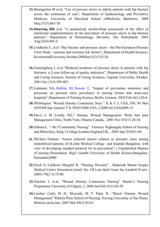 13.Baumgarten M et.al, “Use of pressure ulcers in elderly patients with hip fracture
across the continuum of care”, Department of Epidemiology and Preventive
Medicine, University of Maryland School ofMedicine, Baltimore, 2009
May;57(5):863-70.
14.Houwing RH et.al “A randomised, double-blind assessment of the effect of
nutritional supplementation on the prevention of pressure ulcers in hip-fracture
patients”, Department of Dermatology, Deventer, The Netherlands. 2003
Aug;22(4):401-5.
15.Lindholm C, et.al “Hip fracture and pressure ulcers - the Pan-European Pressure
Ulcer Study - intrinsic and extrinsic risk factors”, Department of Health Sciences,
KristianstadUniversity,Sweden,2008Jun;5(2):315-28.
16.Gunningberg L et.al “Reduced incidence of pressure ulcers in patients with hip
fractures: a 2-year follow-up of quality indicators”, Department of Public Health
and Caring Sciences, Section of Caring Sciences, Uppsala University, Sweden.
2001 Oct;13(5):399-407.
17.Lahmann NA, Halfens RJ, Dassen T, “Impact of prevention structures and
processes on pressure ulcer prevalence in nursing homes and acute-care
hospitals”,Department of Nursing Science, Berlin, German. 2010 Feb;16(1):50-6.
18.Whittington “Wound Ostomy Continence Nurs “ K K C L USA, INC Po Box
6595508 San Antonio T X.78265-9508 USA, J:2000 Jul:27(4)2009-15.
19.Davis L M Caseby NG,” Ostomy Wound Management “Roth bart pain
Management Clinic, North York, Ontario Canada, , 2001 Nov:47(11) 28-34.
20.Gibson.L. “ Br.J Community Nursing” Florence Nightingale School of Nursing
and Midwifery, King’s College London England UK, , 2002 Sep:7(9)451-60.
21. Ms.Sara Ommen “Assess selected factors relation to pressure sores among
immobilized patients of St.John Medical College and hospital Bangalore, with
view of developing standard protocol for its prevention”, ( Unpublished Masters
of nursing Dissertation ,Rajiv Gandhi University of Health Science,Bangalore,
Karnataka)2000
22.Piech S, Calderon Margalit R, “Nursing Division” , Hadassah Mount Scopus
Medical Centre Jerusuleum Israel. Int, J.H.Lare Qual Assur Inc Leadesh H.serv.
2004:178(2-3):75-80
23.Sinclain L et.al, “Wound Ostomy Continence Nursing” Master’s Nursing
Programme University of Calgary, J, 2004 Jan-Feb:31(1):43-50
24.Larcher Calirj M H, Miyasaki M Y Piper B ,”Brazil Ostomy Wound
Management” Ribeira Preto School of Nursing, Nursing University of Sao Paulo,
Ribeirao preto,Sao, 2003 Mar:49(3):54-63.
 