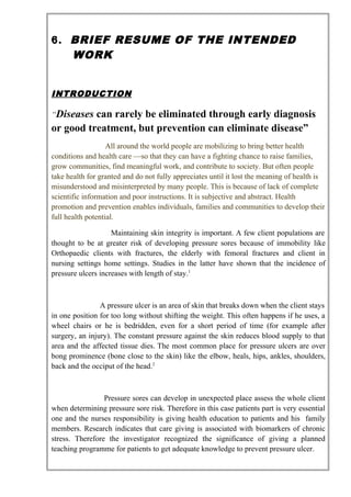 6. BRIEF RESUME OF THE INTENDED
WORK
INTRODUCTION
“Diseases can rarely be eliminated through early diagnosis
or good treatment, but prevention can eliminate disease”
All around the world people are mobilizing to bring better health
conditions and health care —so that they can have a fighting chance to raise families,
grow communities, find meaningful work, and contribute to society. But often people
take health for granted and do not fully appreciates until it lost the meaning of health is
misunderstood and misinterpreted by many people. This is because of lack of complete
scientific information and poor instructions. It is subjective and abstract. Health
promotion and prevention enables individuals, families and communities to develop their
full health potential.
Maintaining skin integrity is important. A few client populations are
thought to be at greater risk of developing pressure sores because of immobility like
Orthopaedic clients with fractures, the elderly with femoral fractures and client in
nursing settings home settings. Studies in the latter have shown that the incidence of
pressure ulcers increases with length of stay.1
A pressure ulcer is an area of skin that breaks down when the client stays
in one position for too long without shifting the weight. This often happens if he uses, a
wheel chairs or he is bedridden, even for a short period of time (for example after
surgery, an injury). The constant pressure against the skin reduces blood supply to that
area and the affected tissue dies. The most common place for pressure ulcers are over
bong prominence (bone close to the skin) like the elbow, heals, hips, ankles, shoulders,
back and the occiput of the head.2
Pressure sores can develop in unexpected place assess the whole client
when determining pressure sore risk. Therefore in this case patients part is very essential
one and the nurses responsibility is giving health education to patients and his family
members. Research indicates that care giving is associated with biomarkers of chronic
stress. Therefore the investigator recognized the significance of giving a planned
teaching programme for patients to get adequate knowledge to prevent pressure ulcer.
 