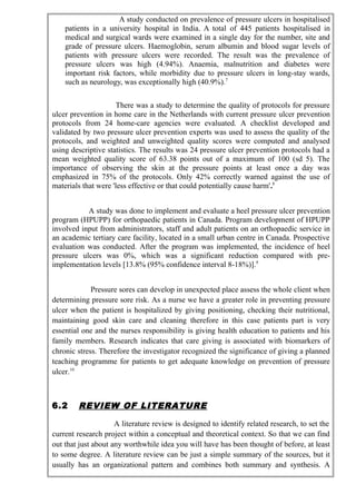 A study conducted on prevalence of pressure ulcers in hospitalised
patients in a university hospital in India. A total of 445 patients hospitalised in
medical and surgical wards were examined in a single day for the number, site and
grade of pressure ulcers. Haemoglobin, serum albumin and blood sugar levels of
patients with pressure ulcers were recorded. The result was the prevalence of
pressure ulcers was high (4.94%). Anaemia, malnutrition and diabetes were
important risk factors, while morbidity due to pressure ulcers in long-stay wards,
such as neurology, was exceptionally high (40.9%).7
There was a study to determine the quality of protocols for pressure
ulcer prevention in home care in the Netherlands with current pressure ulcer prevention
protocols from 24 home-care agencies were evaluated. A checklist developed and
validated by two pressure ulcer prevention experts was used to assess the quality of the
protocols, and weighted and unweighted quality scores were computed and analysed
using descriptive statistics. The results was 24 pressure ulcer prevention protocols had a
mean weighted quality score of 63.38 points out of a maximum of 100 (sd 5). The
importance of observing the skin at the pressure points at least once a day was
emphasized in 75% of the protocols. Only 42% correctly warned against the use of
materials that were 'less effective or that could potentially cause harm'.8
A study was done to implement and evaluate a heel pressure ulcer prevention
program (HPUPP) for orthopaedic patients in Canada. Program development of HPUPP
involved input from administrators, staff and adult patients on an orthopaedic service in
an academic tertiary care facility, located in a small urban centre in Canada. Prospective
evaluation was conducted. After the program was implemented, the incidence of heel
pressure ulcers was 0%, which was a significant reduction compared with pre-
implementation levels [13.8% (95% confidence interval 8-18%)].9
Pressure sores can develop in unexpected place assess the whole client when
determining pressure sore risk. As a nurse we have a greater role in preventing pressure
ulcer when the patient is hospitalized by giving positioning, checking their nutritional,
maintaining good skin care and cleaning therefore in this case patients part is very
essential one and the nurses responsibility is giving health education to patients and his
family members. Research indicates that care giving is associated with biomarkers of
chronic stress. Therefore the investigator recognized the significance of giving a planned
teaching programme for patients to get adequate knowledge on prevention of pressure
ulcer.10
6.2 REVIEW OF LITERATURE
A literature review is designed to identify related research, to set the
current research project within a conceptual and theoretical context. So that we can find
out that just about any worthwhile idea you will have has been thought of before, at least
to some degree. A literature review can be just a simple summary of the sources, but it
usually has an organizational pattern and combines both summary and synthesis. A
 