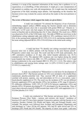 summary is a recap of the important information of the source, but a synthesis is a re-
organization, or a reshuffling, of that information. It might give a new interpretation of
old material or combine new with old interpretations. Or it might trace the intellectual
progression of the field, including major debates. And depending on the situation, the
literature review may evaluate the sources and advise the reader on the most pertinent or
relevant.11
The review of literature which support the study are given below:
A study was conducted “To estimate the frequency of use of pressure-
redistributing support surfaces (PRSS) among hip fracture patients and to determine
whether higher pressure ulcer risk is associated with greater PRSS use”. Patients (n =
658) aged >or=65 years who had surgery for hip fracture were examined by research
nurses at baseline and on alternating days for 21 days obtained .The result was a PRSS
was observed at 36.4% of the 5,940 study visits. The odds of PRSS use were lower in the
rehabilitation setting (adjusted odds ratio [OR] 0.4, 95% confidence interval [CI] 0.3-
0.6), in the nursing home (adjusted OR 0.2, 95% CI 0.1-0.3), and during readmission to
the acute setting (adjusted OR 0.6, 95% CI 0.4-0.9) than in the initial acute setting.12
A study had done “To identify care settings associated with greater
pressure ulcer risk in elderly patients with hip fracture in the post fracture period”.
Prospective cohort study was used. The result said that in 658 study participants, the
APU cumulative incidence at 32 days after initial hospital admission was 36.1%
(standard error 2.5%). The adjusted APU incidence rate was highest during the initial
acute hospital stay (relative risk (RR) =2.2, 95% confidence interval (CI) =1.3-3.7) and
during re-admission to the acute hospital (RR=2.2, 95% CI=1.1-4.2). The relative risks
in rehabilitation and nursing home settings were 1.4 (95% CI=0.8-2.3) and 1.3 (95%
CI=0.8-2.1), respectively.13
A study was conducted on “Malnutrition is a risk factor for development of
pressure ulcers (PU)”. Hip-fracture patients (n=103) were included in this double-blind,
randomised, placebo-controlled trial. They received 400 ml daily of a supplement
enriched with protein, arginine, zinc and antioxidants (n=51) or a non-caloric, water-
based placebo supplement (n=52). The result was the incidence of PU was not different
between supplement (55%) and placebo (59%), but incidence of PU stage II showed a
9% difference (difference: 0.091; 95% CI: 0.07-0.25) between supplement (18%) and
placebo (28%). Of patients developing PU 57% developed it by the second day. Time of
onset (days) showed a trend (P=0.090) towards later onset of PU with supplement (3.6+/-
0.9) than placebo (1.6+/-0.9).14
A study was conducted on “Hip fracture and pressure ulcers - the Pan-
European Pressure Ulcer Study - intrinsic and extrinsic risk factors”. Incidence of
between 8.8% and 55% have been reported. Consecutive patients with hip fracture in six
countries, Sweden, Finland, UK (North) and Spain, Italy and Portugal (South), were
included. The patients were followed from Accident and Emergency Department and
until discharge or 7 days. Of the 635 patients, 10% had PU upon arrival and 22% at
discharge (26% North and 16% South). The majority of ulcers were grade 1 and none
 