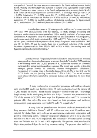 was grade 4. Cervical fractures were more common in the North and trochanteric in the
South. Waiting time for surgery and duration of surgery were significantly longer in the
South. Traction was more common in the South and perioperative warming in the North.
Risk factors of statistical significance correlated to PU at discharge were age >or=71 (P
= 0.020), dehydration (P = 0.005), moist skin (P = 0.004) and total Braden score (P =
0.050) as well as sub scores for friction (P = 0.020), nutrition (P = 0.020) and sensory
perception (P = 0.040). Co morbid conditions of statistical significance for development
of PU were diabetes (P = 0.005) and pulmonary disease (P = 0.006).15
A study done ,were to (i) investigate the incidence of pressure ulcers in
1997 and 1999 among patients with hip fracture, (ii) study changes of nursing and
treatment routines during the same period and (iii) to identify predictors of pressure ulcer
development. Comparative study was based partly on data collected in two prospective,
randomized, controlled studies conducted in 1997 and 1999. Patient with hip fracture, >
or = 65 years, admitted without pressure ulcers. Forty-five patents were included in 1997
and 101 in 1999. AS per the result, there was a significant reduction of the overall
incidence of pressure ulcers from 55% in 1997 to 29% in 1999. The nursing notes had
become significantly more informative.16
A study done on “Impact of prevention structures and processes on pressure
ulcer prevalence in nursing homes and acute-care hospitals.”A total of 7377 residents
in 60 nursing homes and 28,102 patients in 82 acute-care hospitals in Germany
participated in annual point prevalence surveys. The result was samples within the
arranged groups showed no clinically relevant demographical differences.
Nosocomial prevalence rates in hospitals dropped from 26.3% in the first year to
11.3% in the last year (nursing homes from 13.7% to 6.4%). The use of pressure
ulcer-related structures remarkably increased during each repetition to more than
90%.17
A study conducted on pressure ulcer prevalence and incidence of acute
care hospital.116 acute care facilities from 34 states participated and the sample of
17,560 patients in hospital –based medical-surgical or intensive care unit. The average
length of stay for the participating facilities was 5 days .The result was pressure ulcer in
7% of the subject (n-383)90% were stage I or II pressure ulcer and 73% occurred in
patients older than 65yrs.The most sites based on both prevalence and incidence
measurements were sacrum and coccyx at 26% and 31% respectively.18
A study done on “prevalence and incidence studies of pressure ulcer in
long term care facilities in Canada”, with 95 resident and other with 92 residents were
selected for study. Data were collected on demography, medication information and
possible contributing factors. The result was pressure of pressure ulcer in the 2 long term
facilities was 36.8% and 53.2% respectively. The incidence of pressure ulcer on the long
term care facilities was 11.7% and 11.6% respectively. The pressure ulcer prevalence is
higher than published figure for the long term care setting .The pressure ulcer incidence
 