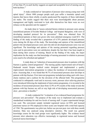 of less than 2% in each facility suggests an equal and acceptable level of nursing care in
both facilities.19
A study conducted on “perception of pressure ulcer among young men with
spinal injury” .About 1000 younger people each year suffer a traumatic spinal cord
injuries that leaves them wholly or partly paralysised.The majority of these individuals
are males. The results suggest that there men were knowledgeable about pressure
management and highly motivated to look after themselves but there were an over
reliance on the specialist unit for support.20
An study done to “assess selected factors relation to pressure sores among
immobilized patients of St.John Medical College and hospital Bangalore, with view of
developing standard protocol for its prevention”. Data was obtained from 50
immobilized patients or their care givers who were admitted emergency ward ICU .The
finding of the study revealed that a proportion of 6.75% patients developed pressure
sores during the 40 days of the study. The knowledge and opinion of the immobilized
patient who developed pressure sores and who did not developed pressure sores was not
significant. The knowledge and opinion of the nursing personnel regarding pressure
sores and its prevention were not satisfactory despite the fact that it has been taught to
them during their courses of training. Based on the finding of the study, the major
implication for the study was that knowledge of nursing personnel in relation to pressure
sores need to be refreshed and updated.21
A study done on “reduction of nosocomial pressure ulcer in patients with hip
fracture a quality control programme”. The nursing quality improvement unit of Israel’s
Hadassah mount Scopus medical centre designed and implemented a quality
improvement intervention programme to reduce the incidence of nosocomial pressure
ulcer. Assessing that, it was found that 46.7% of nosocomial pressure ulcer develops in
patients with hip fracture. First intervent programme included providing each with visco-
elastic mattress and a cushion for the elevation of the affected limb. This programme
conducted in orthopaedic ward and in recovery room, pressure ulcer relieving practices
were introduced following the implement of intervention programme, it is revealed in the
incidence of nosocomial pressure ulcer from 12.9% to 9% results of the study reveals the
patients with hip fracture are still at very high risk of developing nosocomial pressure
ulcer , prevention is feasible.22
A study conducted for “evaluation of an evidenced based programme for
pressure sore prevention”. The purpose of the study was to implement and evaluate a
standardised workshop for and two levels of nursing staff. A quasi experimental design
was used. The convenient sample included registered nurses (n=595) and licensed
practioner nurses (n=59) employed in there acute care hospital with a total bed capacity
of 1760. The questionnaire was pilot test, before use pre-test post- test with three month
duration. Data was analysed using descriptive statistics. The result was general
knowledge course for the total groups were significantly higher. The evidence based
pressure ulcer education was effective increasingly in registered nurses and licensed
practical nurses knowledge.23
 