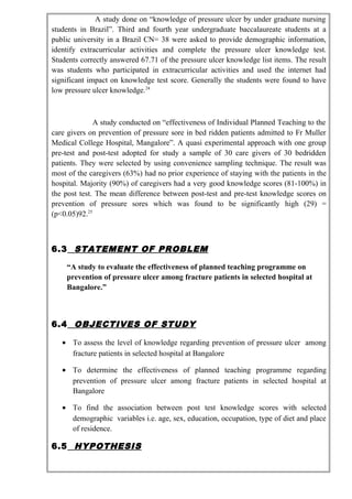 A study done on “knowledge of pressure ulcer by under graduate nursing
students in Brazil”. Third and fourth year undergraduate baccalaureate students at a
public university in a Brazil CN= 38 were asked to provide demographic information,
identify extracurricular activities and complete the pressure ulcer knowledge test.
Students correctly answered 67.71 of the pressure ulcer knowledge list items. The result
was students who participated in extracurricular activities and used the internet had
significant impact on knowledge test score. Generally the students were found to have
low pressure ulcer knowledge.24
A study conducted on “effectiveness of Individual Planned Teaching to the
care givers on prevention of pressure sore in bed ridden patients admitted to Fr Muller
Medical College Hospital, Mangalore”. A quasi experimental approach with one group
pre-test and post-test adopted for study a sample of 30 care givers of 30 bedridden
patients. They were selected by using convenience sampling technique. The result was
most of the caregivers (63%) had no prior experience of staying with the patients in the
hospital. Majority (90%) of caregivers had a very good knowledge scores (81-100%) in
the post test. The mean difference between post-test and pre-test knowledge scores on
prevention of pressure sores which was found to be significantly high (29) =
(p<0.05)92.25
6.3 STATEMENT OF PROBLEM
“A study to evaluate the effectiveness of planned teaching programme on
prevention of pressure ulcer among fracture patients in selected hospital at
Bangalore.”
6.4 OBJECTIVES OF STUDY
• To assess the level of knowledge regarding prevention of pressure ulcer among
fracture patients in selected hospital at Bangalore
• To determine the effectiveness of planned teaching programme regarding
prevention of pressure ulcer among fracture patients in selected hospital at
Bangalore
• To find the association between post test knowledge scores with selected
demographic variables i.e. age, sex, education, occupation, type of diet and place
of residence.
6.5 HYPOTHESIS
 