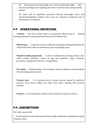 H1: The mean post-test knowledge score will be significantly higher than
pre-test knowledge score regarding prevention of pressure ulcer among fracture
patients.
H2: There will be significant association between knowledge scores with
selected demographic variables such as age, sex, education, occupation, type of
diet and place of residence.
6.6 OPERATIONAL DEFINITION
Evaluate : The term evaluate refers to assessing the effectiveness of planned
teaching programme regarding pressure ulcer pre-test and post-test.
Effectiveness : it refers the extent to which the of planned teaching programme has
achieved the desire effect as measured by gain in knowledge score.
Planned teaching programme : it refers to information providing pressure ulcer
which includes definition, causes, its sign and symptoms, stages, treatment,
prevention, complication and nurse’s responsibility.
Prevention : includes primary and secondary measures adopted to protect patients
from developing pressure ulcer.
Pressure ulcer : it is localized area of tissues necrosis caused by unrelieved
pressure, tissue layers sliding over other tissue layer, shearing and excessive
moisture.
Fracture: it is the disruptions or break in the continuity of structure of bone.
6.6 ASSUMPTIONS
The study assumes that:
1. Fracture patients need reinforcement of knowledge and practice regarding prevention
of pressure ulcer
 