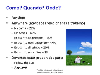 Como? Quando? Onde?
 Anytime
 Anywhere (atividades relacionadas a trabalho)
  –   Na cama – 29%
  –   Em férias – 49%
  –   Enquanto ao telefone – 40%
  –   Enquanto no transporte – 47%
  –   Enquanto dirigindo – 20%
  –   Enquanto em cultos – 5%
 Devemos estar preparados para:
  – Follow the sun
  – Anyware
                     Proibida cópia ou divulgação sem
                     permissão escrita do CMG Brasil.
 