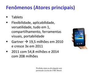 Fenômenos (Atores principais)
 Tablets
 Flexibilidade, aplicabilidade,
  versatilidade, tudo em 1,
  compartilhamento, ferramentas
  visuais, portabilidade
 Gartner  19,5 milhões em 2010
  e cresce 3x em 2011
 2011 com 54,8 milhões e 2014
  com 208 milhões


                Proibida cópia ou divulgação sem
                permissão escrita do CMG Brasil.
 