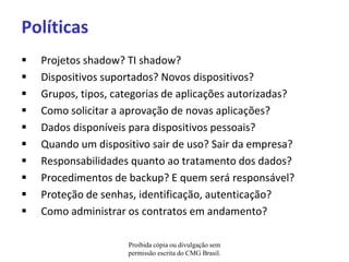 Políticas
   Projetos shadow? TI shadow?
   Dispositivos suportados? Novos dispositivos?
   Grupos, tipos, categorias de aplicações autorizadas?
   Como solicitar a aprovação de novas aplicações?
   Dados disponíveis para dispositivos pessoais?
   Quando um dispositivo sair de uso? Sair da empresa?
   Responsabilidades quanto ao tratamento dos dados?
   Procedimentos de backup? E quem será responsável?
   Proteção de senhas, identificação, autenticação?
   Como administrar os contratos em andamento?

                     Proibida cópia ou divulgação sem
                     permissão escrita do CMG Brasil.
 