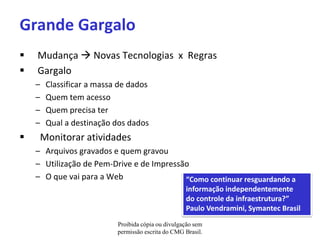 Grande Gargalo
   Mudança  Novas Tecnologias x Regras
   Gargalo
    –   Classificar a massa de dados
    –   Quem tem acesso
    –   Quem precisa ter
    –   Qual a destinação dos dados
    Monitorar atividades
    – Arquivos gravados e quem gravou
    – Utilização de Pem-Drive e de Impressão
    – O que vai para a Web                 “Como continuar resguardando a
                                                    informação independentemente
                                                    do controle da infraestrutura?”
                                                    Paulo Vendramini, Symantec Brasil
                           Proibida cópia ou divulgação sem
                           permissão escrita do CMG Brasil.
 