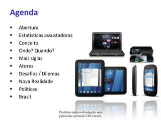 Agenda
   Abertura
   Estatísticas assustadoras
   Conceito
   Onde? Quando?
   Mais siglas
   Atores
   Desafios / Dilemas
   Nova Realidade
   Políticas
   Brasil

                      Proibida cópia ou divulgação sem
                      permissão escrita do CMG Brasil.
 