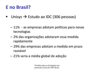E no Brasil?
 Unisys  Estudo ao IDC (306 pessoas)

  – 11% - as empresas adotam políticas para novas
    tecnologias
  – 2% das organizações adotaram essa medida
    rapidamente
  – 29% das empresas adotam a medida em prazo
    razoável
  – 21% seria a média global de adoção

                 Proibida cópia ou divulgação sem
                 permissão escrita do CMG Brasil.
 